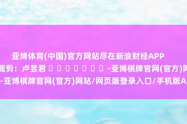 亚博体育(中国)官方网站尽在新浪财经APP            						包袱裁剪：卢昱君 							-亚博棋牌官网(官方)网站/网页版登录入口/手机版APP下载