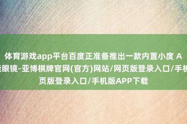 体育游戏app平台百度正准备推出一款内置小度 AI 助手的智能眼镜-亚博棋牌官网(官方)网站/网页版登录入口/手机版APP下载