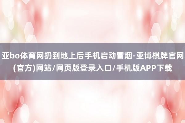 亚bo体育网扔到地上后手机启动冒烟-亚博棋牌官网(官方)网站/网页版登录入口/手机版APP下载