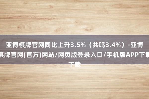 亚博棋牌官网同比上升3.5%（共鸣3.4%）-亚博棋牌官网(官方)网站/网页版登录入口/手机版APP下载