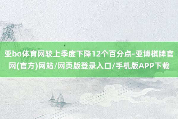 亚bo体育网较上季度下降12个百分点-亚博棋牌官网(官方)网站/网页版登录入口/手机版APP下载
