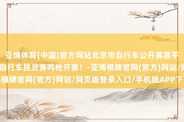 亚博体育(中国)官方网站北京市自行车公开赛昌平站暨第八届白羊沟公路自行车挑战赛鸣枪开赛！-亚博棋牌官网(官方)网站/网页版登录入口/手机版APP下载