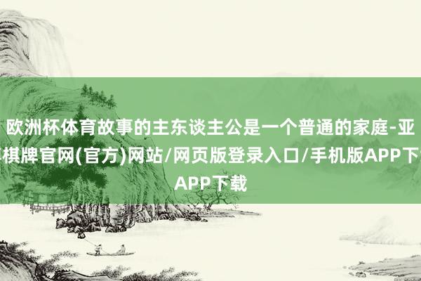 欧洲杯体育故事的主东谈主公是一个普通的家庭-亚博棋牌官网(官方)网站/网页版登录入口/手机版APP下载