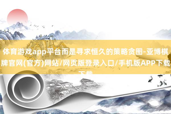 体育游戏app平台而是寻求恒久的策略贪图-亚博棋牌官网(官方)网站/网页版登录入口/手机版APP下载
