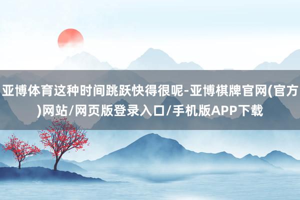 亚博体育这种时间跳跃快得很呢-亚博棋牌官网(官方)网站/网页版登录入口/手机版APP下载