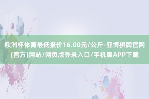 欧洲杯体育最低报价16.00元/公斤-亚博棋牌官网(官方)网站/网页版登录入口/手机版APP下载