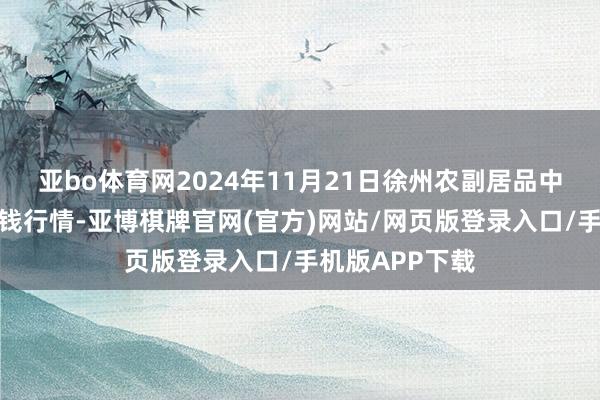 亚bo体育网2024年11月21日徐州农副居品中心批发商场价钱行情-亚博棋牌官网(官方)网站/网页版登录入口/手机版APP下载