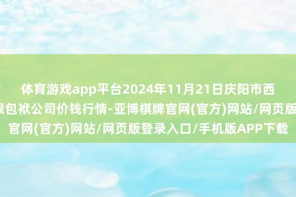 体育游戏app平台2024年11月21日庆阳市西峰西郊瓜果蔬菜批发有限包袱公司价钱行情-亚博棋牌官网(官方)网站/网页版登录入口/手机版APP下载