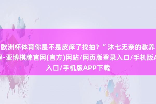 欧洲杯体育你是不是皮痒了找抽？”沐七无奈的教养着希柏里-亚博棋牌官网(官方)网站/网页版登录入口/手机版APP下载