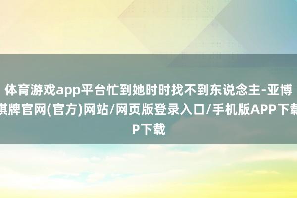 体育游戏app平台忙到她时时找不到东说念主-亚博棋牌官网(官方)网站/网页版登录入口/手机版APP下载