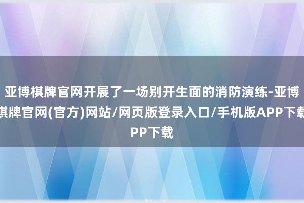 亚博棋牌官网开展了一场别开生面的消防演练-亚博棋牌官网(官方)网站/网页版登录入口/手机版APP下载
