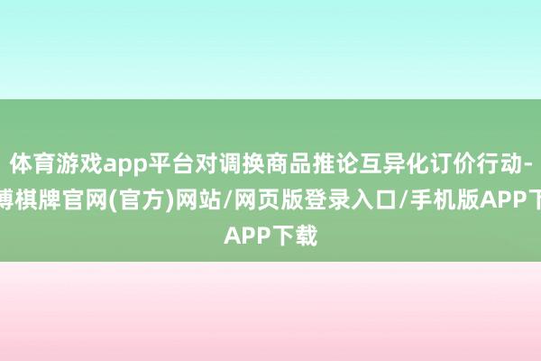 体育游戏app平台对调换商品推论互异化订价行动-亚博棋牌官网(官方)网站/网页版登录入口/手机版APP下载