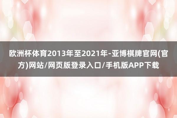 欧洲杯体育2013年至2021年-亚博棋牌官网(官方)网站/网页版登录入口/手机版APP下载