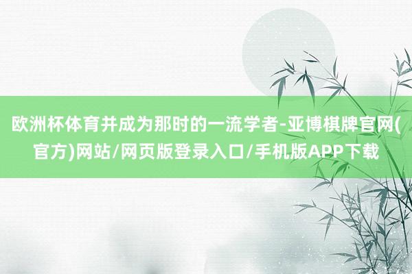 欧洲杯体育并成为那时的一流学者-亚博棋牌官网(官方)网站/网页版登录入口/手机版APP下载