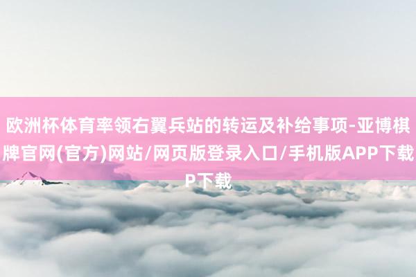 欧洲杯体育率领右翼兵站的转运及补给事项-亚博棋牌官网(官方)网站/网页版登录入口/手机版APP下载