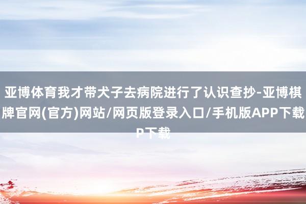 亚博体育我才带犬子去病院进行了认识查抄-亚博棋牌官网(官方)网站/网页版登录入口/手机版APP下载