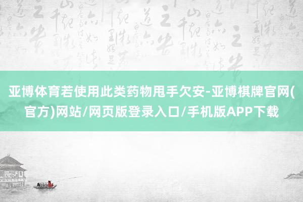 亚博体育若使用此类药物甩手欠安-亚博棋牌官网(官方)网站/网页版登录入口/手机版APP下载
