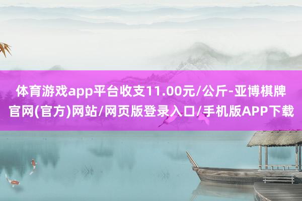 体育游戏app平台收支11.00元/公斤-亚博棋牌官网(官方)网站/网页版登录入口/手机版APP下载