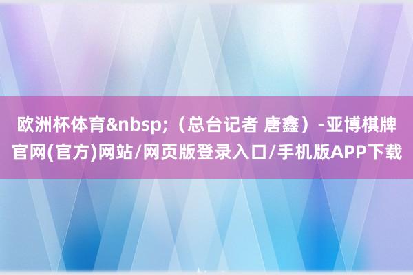 欧洲杯体育&nbsp;（总台记者 唐鑫）-亚博棋牌官网(官方)网站/网页版登录入口/手机版APP下载