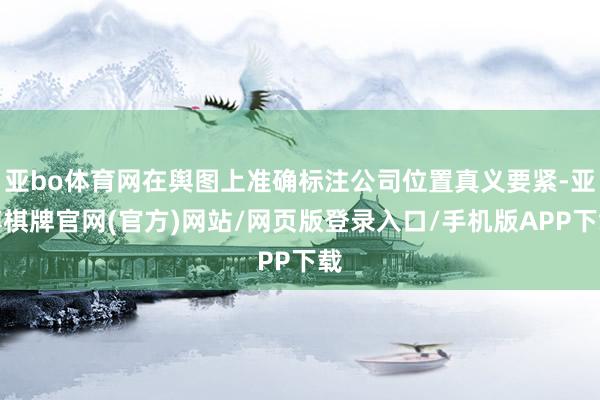 亚bo体育网在舆图上准确标注公司位置真义要紧-亚博棋牌官网(官方)网站/网页版登录入口/手机版APP下载