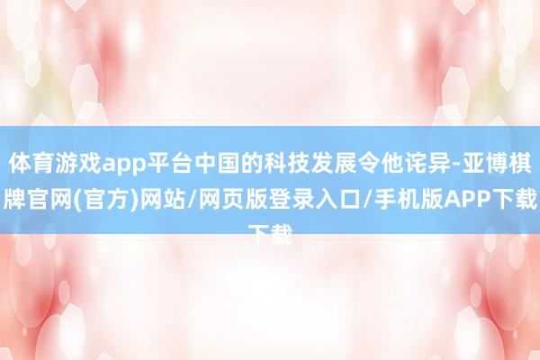 体育游戏app平台中国的科技发展令他诧异-亚博棋牌官网(官方)网站/网页版登录入口/手机版APP下载