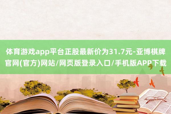体育游戏app平台正股最新价为31.7元-亚博棋牌官网(官方)网站/网页版登录入口/手机版APP下载
