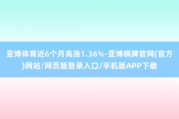 亚博体育近6个月高涨1.36%-亚博棋牌官网(官方)网站/网页版登录入口/手机版APP下载