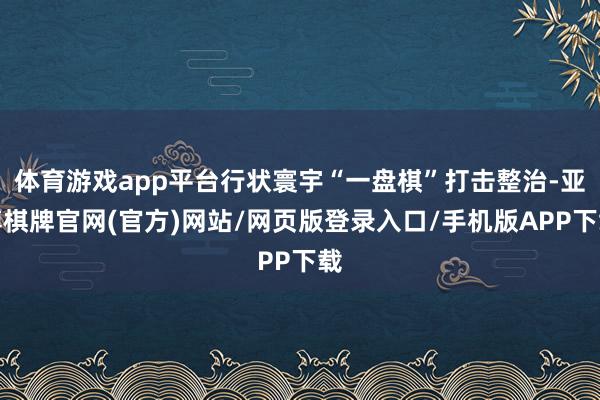 体育游戏app平台行状寰宇“一盘棋”打击整治-亚博棋牌官网(官方)网站/网页版登录入口/手机版APP下载