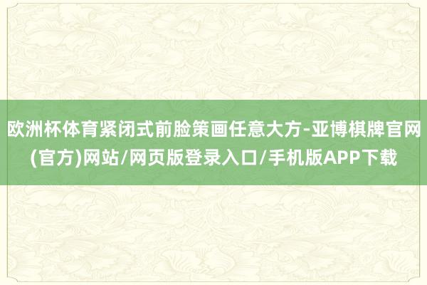欧洲杯体育紧闭式前脸策画任意大方-亚博棋牌官网(官方)网站/网页版登录入口/手机版APP下载