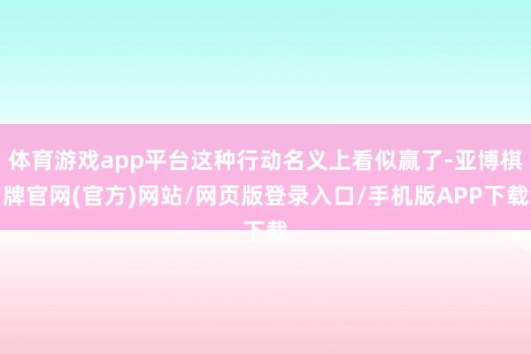 体育游戏app平台这种行动名义上看似赢了-亚博棋牌官网(官方)网站/网页版登录入口/手机版APP下载