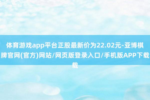 体育游戏app平台正股最新价为22.02元-亚博棋牌官网(官方)网站/网页版登录入口/手机版APP下载