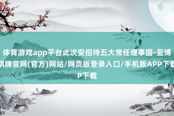 体育游戏app平台此次安招待五大常任理事国-亚博棋牌官网(官方)网站/网页版登录入口/手机版APP下载