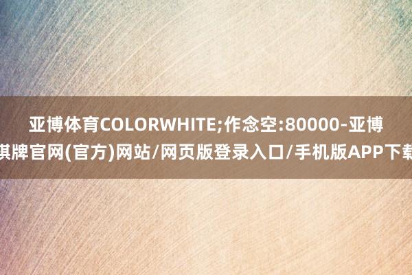 亚博体育COLORWHITE;作念空:80000-亚博棋牌官网(官方)网站/网页版登录入口/手机版APP下载