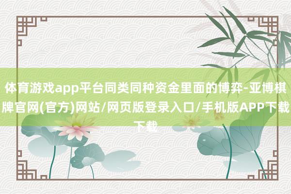 体育游戏app平台同类同种资金里面的博弈-亚博棋牌官网(官方)网站/网页版登录入口/手机版APP下载