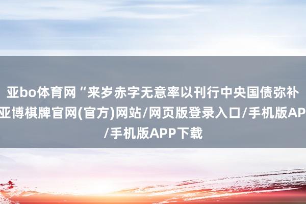 亚bo体育网“来岁赤字无意率以刊行中央国债弥补为主-亚博棋牌官网(官方)网站/网页版登录入口/手机版APP下载