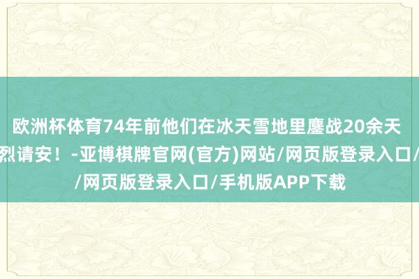 欧洲杯体育74年前他们在冰天雪地里鏖战20余天 向长津湖战役英烈请安！-亚博棋牌官网(官方)网站/网页版登录入口/手机版APP下载