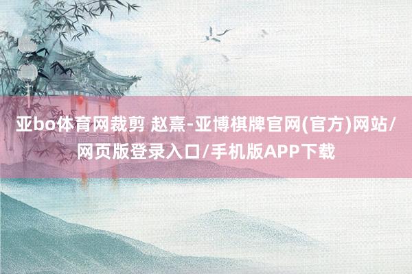 亚bo体育网裁剪 赵熹-亚博棋牌官网(官方)网站/网页版登录入口/手机版APP下载