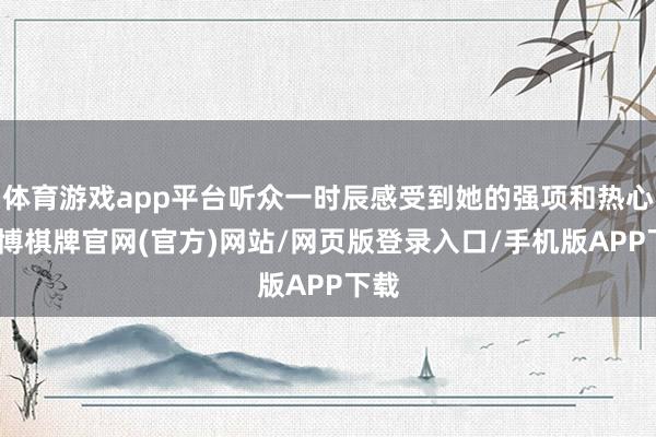 体育游戏app平台听众一时辰感受到她的强项和热心-亚博棋牌官网(官方)网站/网页版登录入口/手机版APP下载