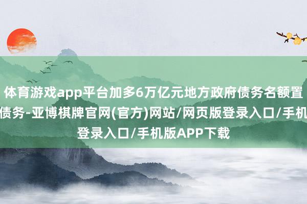 体育游戏app平台加多6万亿元地方政府债务名额置换存量隐性债务-亚博棋牌官网(官方)网站/网页版登录入口/手机版APP下载