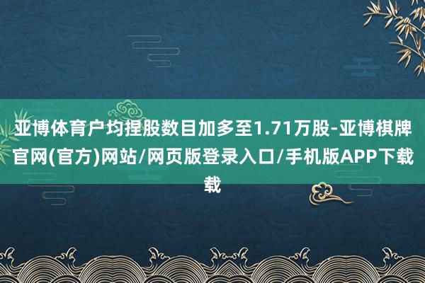 亚博体育户均捏股数目加多至1.71万股-亚博棋牌官网(官方)网站/网页版登录入口/手机版APP下载