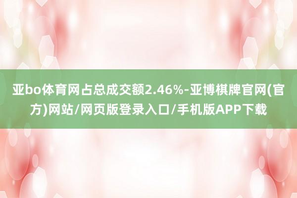 亚bo体育网占总成交额2.46%-亚博棋牌官网(官方)网站/网页版登录入口/手机版APP下载