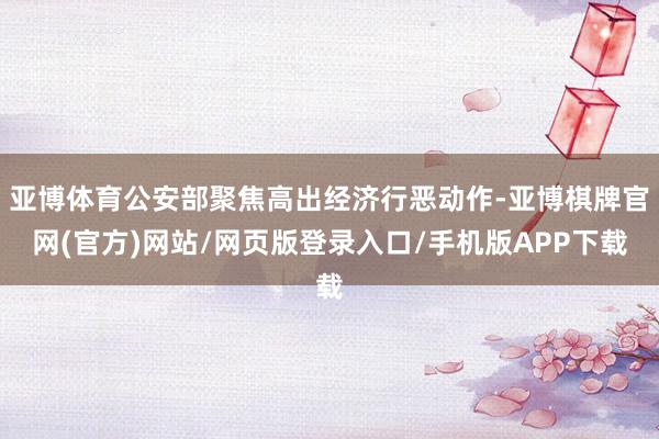 亚博体育公安部聚焦高出经济行恶动作-亚博棋牌官网(官方)网站/网页版登录入口/手机版APP下载