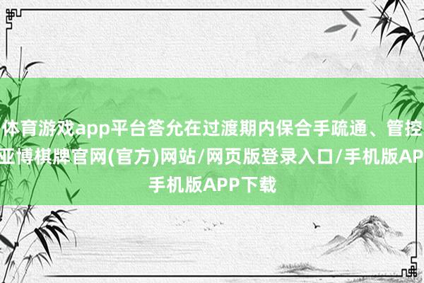 体育游戏app平台答允在过渡期内保合手疏通、管控不对-亚博棋牌官网(官方)网站/网页版登录入口/手机版APP下载