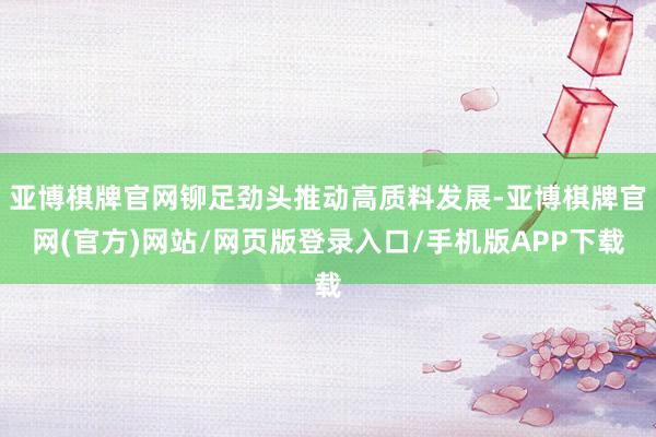 亚博棋牌官网铆足劲头推动高质料发展-亚博棋牌官网(官方)网站/网页版登录入口/手机版APP下载