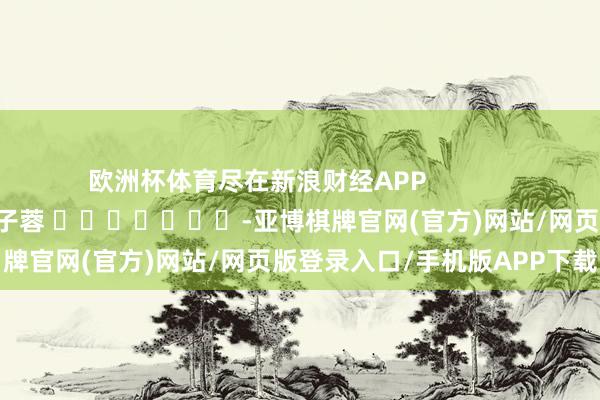 欧洲杯体育尽在新浪财经APP 职守裁剪:韦子蓉 -亚博棋牌官网(官方)网站/网页版登录入口/手机版APP下载