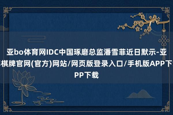亚bo体育网IDC中国琢磨总监潘雪菲近日默示-亚博棋牌官网(官方)网站/网页版登录入口/手机版APP下载