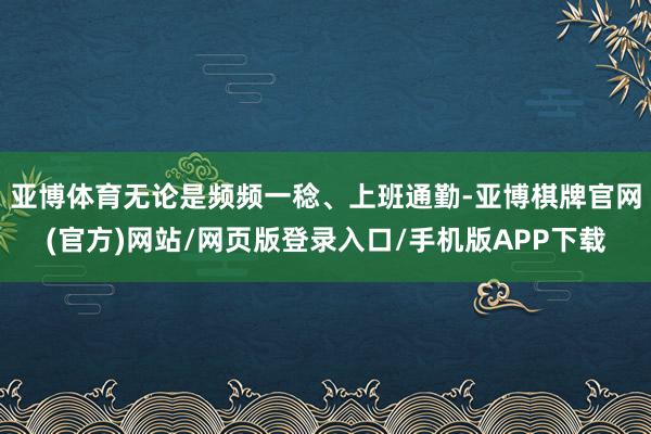 亚博体育无论是频频一稔、上班通勤-亚博棋牌官网(官方)网站/网页版登录入口/手机版APP下载