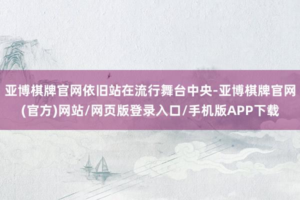 亚博棋牌官网依旧站在流行舞台中央-亚博棋牌官网(官方)网站/网页版登录入口/手机版APP下载