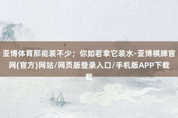 亚博体育那能装不少；你如若拿它装水-亚博棋牌官网(官方)网站/网页版登录入口/手机版APP下载