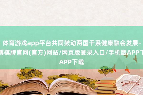 体育游戏app平台共同鼓动两国干系健康融会发展-亚博棋牌官网(官方)网站/网页版登录入口/手机版APP下载